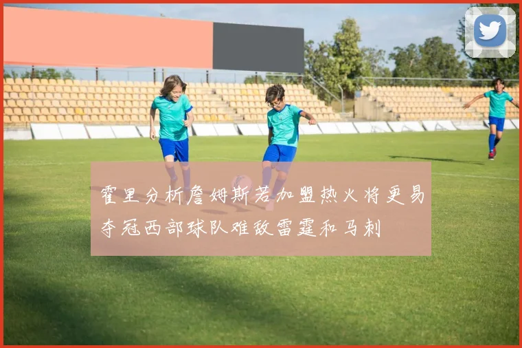 霍里分析詹姆斯若加盟热火将更易夺冠西部球队难敌雷霆和马刺