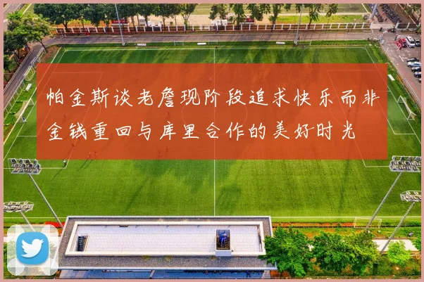 帕金斯谈老詹现阶段追求快乐而非金钱重回与库里合作的美好时光