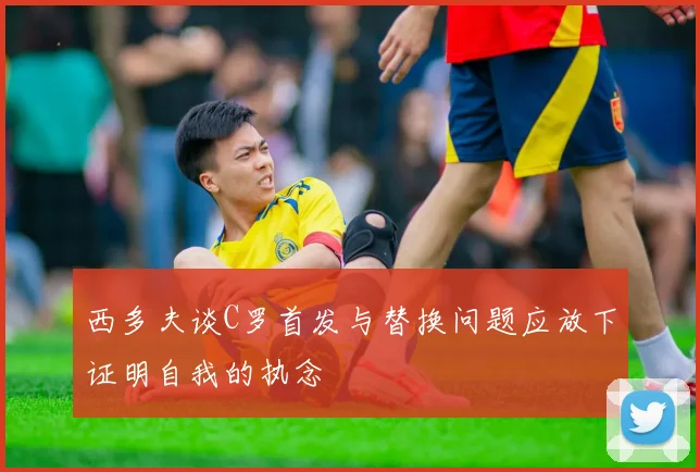 西多夫谈C罗首发与替换问题应放下证明自我的执念