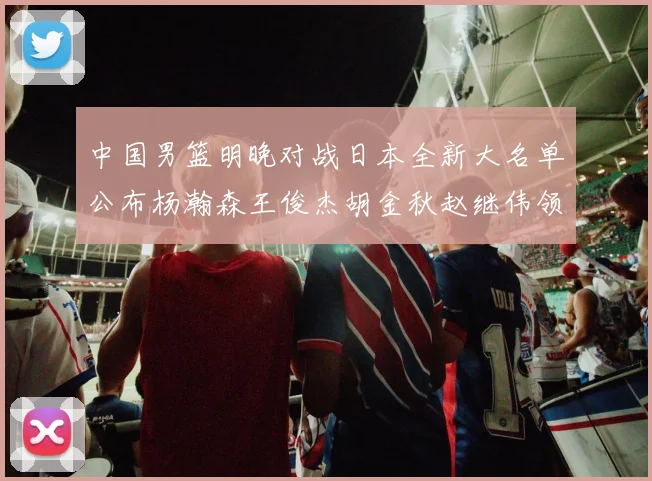 中国男篮明晚对战日本全新大名单公布杨瀚森王俊杰胡金秋赵继伟领衔出战