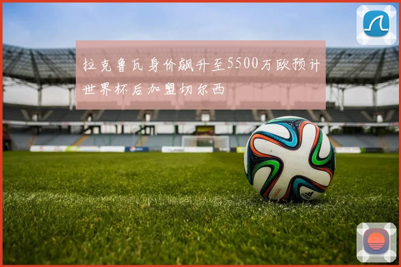 拉克鲁瓦身价飙升至5500万欧预计世界杯后加盟切尔西