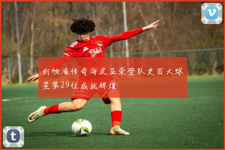 利物浦传奇海皮亚荣登队史百大球星第29位成就辉煌