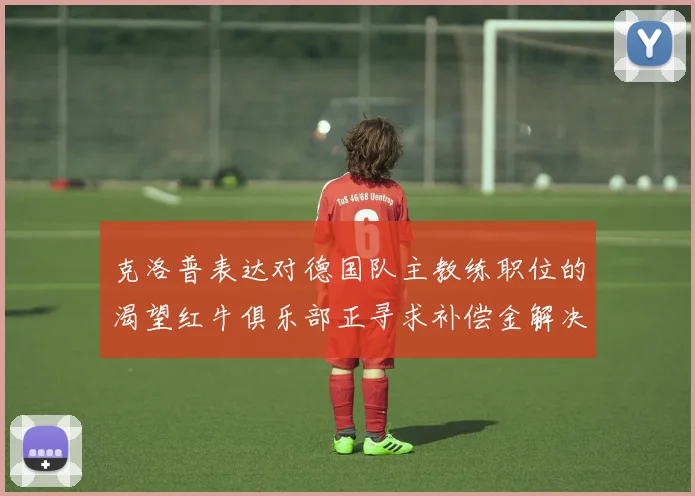 克洛普表达对德国队主教练职位的渴望红牛俱乐部正寻求补偿金解决方案