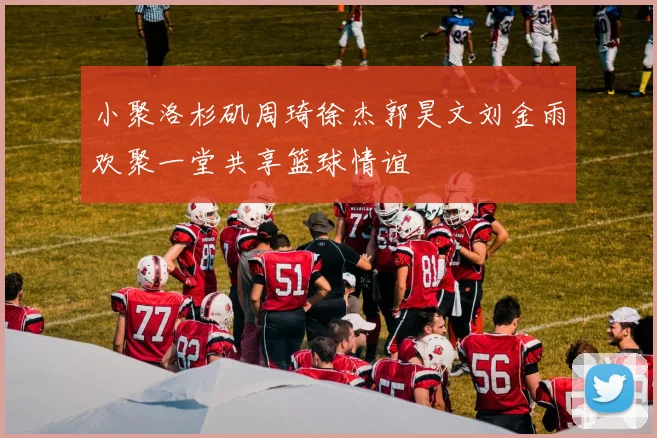 小聚洛杉矶周琦徐杰郭昊文刘金雨欢聚一堂共享篮球情谊