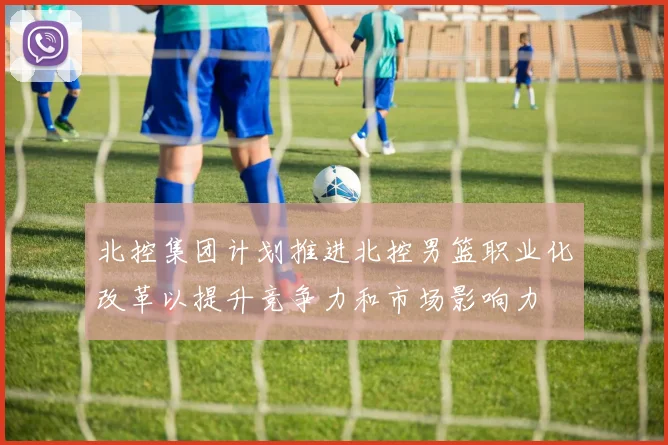 北控集团计划推进北控男篮职业化改革以提升竞争力和市场影响力