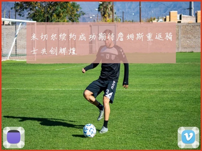 米切尔续约成功期待詹姆斯重返骑士共创辉煌