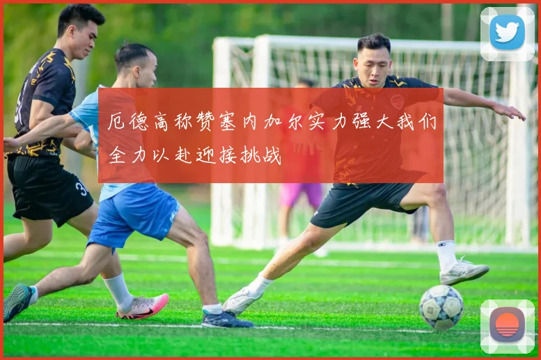 厄德高称赞塞内加尔实力强大我们全力以赴迎接挑战