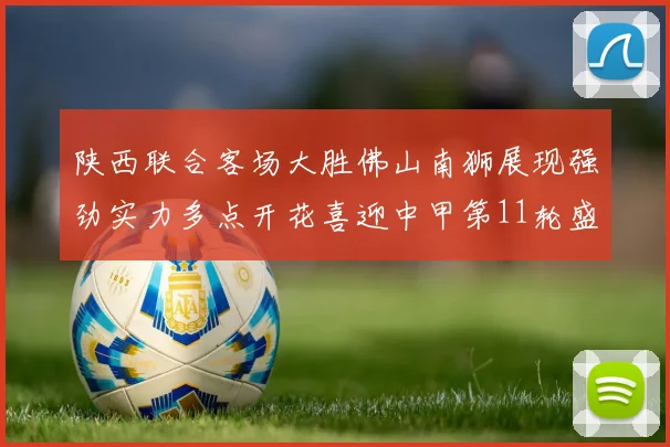 陕西联合客场大胜佛山南狮展现强劲实力多点开花喜迎中甲第11轮盛宴