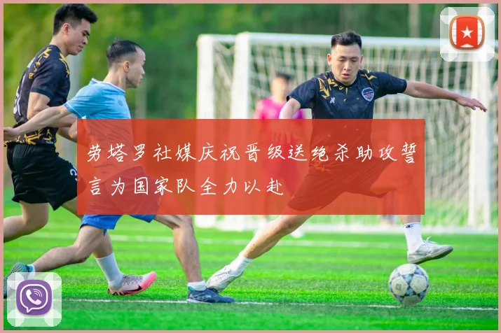 劳塔罗社媒庆祝晋级送绝杀助攻誓言为国家队全力以赴