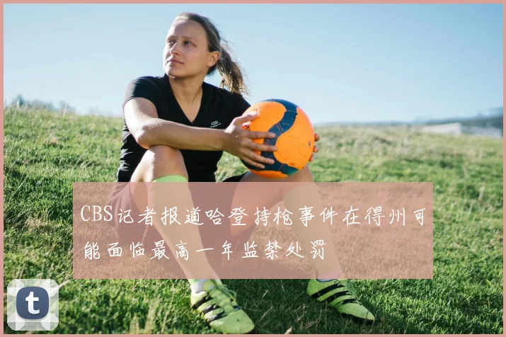 CBS记者报道哈登持枪事件在得州可能面临最高一年监禁处罚