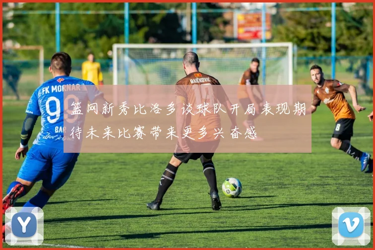 篮网新秀比洛多谈球队开局表现期待未来比赛带来更多兴奋感